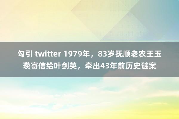 勾引 twitter 1979年，83岁抚顺老农王玉瓒寄信给叶剑英，牵出43年前历史谜案