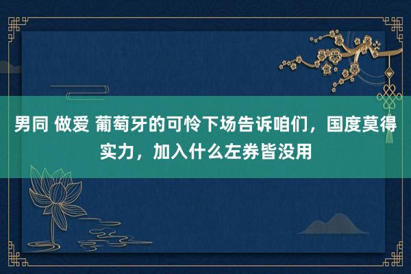 男同 做爱 葡萄牙的可怜下场告诉咱们，国度莫得实力，加入什么左券皆没用