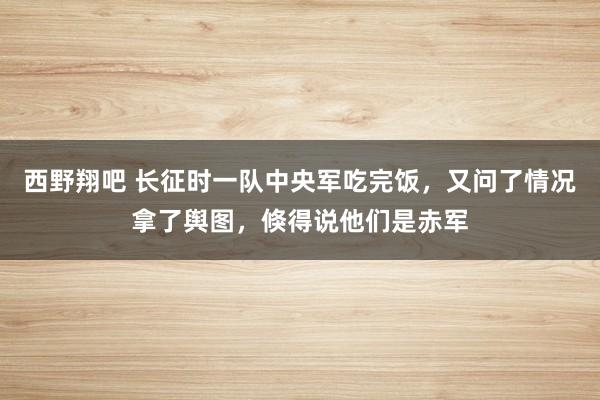 西野翔吧 长征时一队中央军吃完饭，又问了情况拿了舆图，倏得说他们是赤军