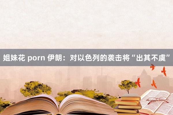 姐妹花 porn 伊朗：对以色列的袭击将“出其不虞”