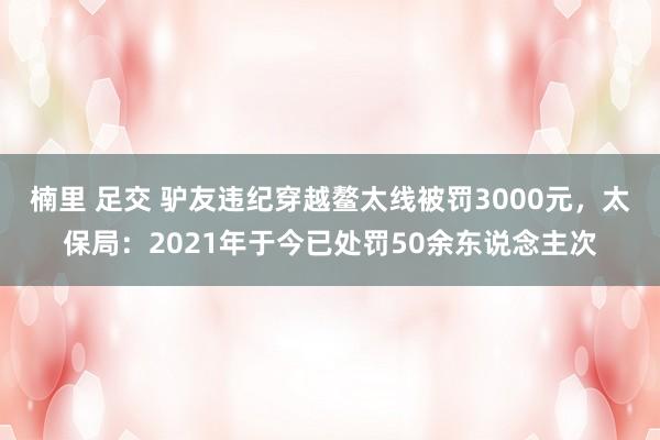 楠里 足交 驴友违纪穿越鳌太线被罚3000元，太保局：2021年于今已处罚50余东说念主次