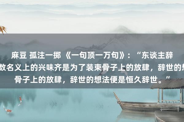 麻豆 孤注一掷 《一句顶一万句》：“东谈主辞世是没特兴味的，扫数名义上的兴味齐是为了装束骨子上的放肆，辞世的想法便是恒久辞世。”