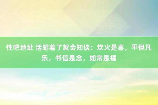 性吧地址 活昭着了就会知谈：炊火是喜，平但凡乐，书信是念，如常是福