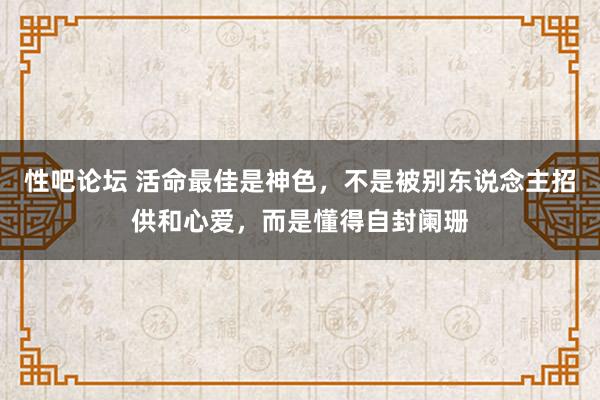 性吧论坛 活命最佳是神色，不是被别东说念主招供和心爱，而是懂得自封阑珊