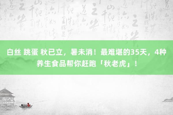 白丝 跳蛋 秋已立，暑未消！最难堪的35天，4种养生食品帮你赶跑「秋老虎」！