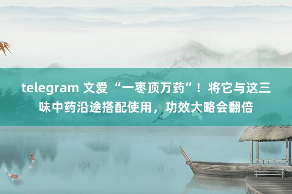 telegram 文爱 “一枣顶万药”！将它与这三味中药沿途搭配使用，功效大略会翻倍