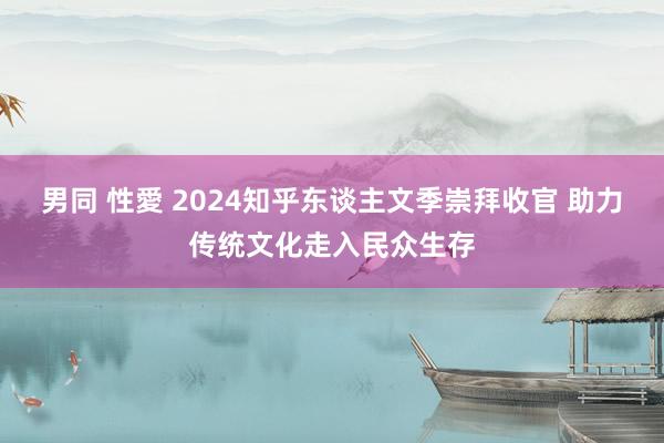 男同 性愛 2024知乎东谈主文季崇拜收官 助力传统文化走入民众生存