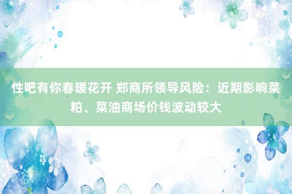 性吧有你春暖花开 郑商所领导风险：近期影响菜粕、菜油商场价钱波动较大