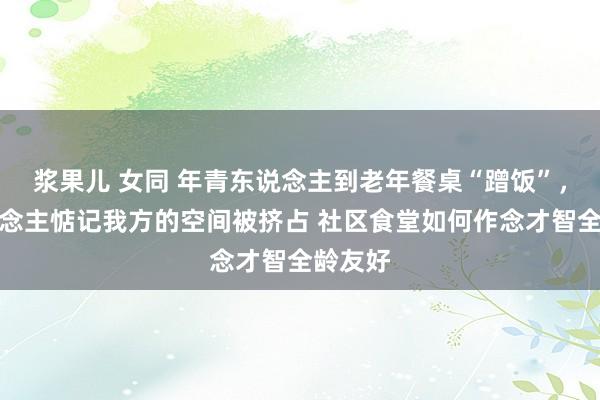 浆果儿 女同 年青东说念主到老年餐桌“蹭饭”，老东说念主惦记我方的空间被挤占 社区食堂如何作念才智全龄友好