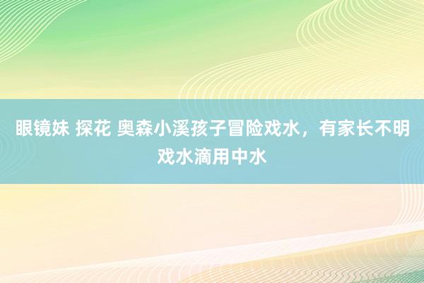 眼镜妹 探花 奥森小溪孩子冒险戏水，有家长不明戏水滴用中水