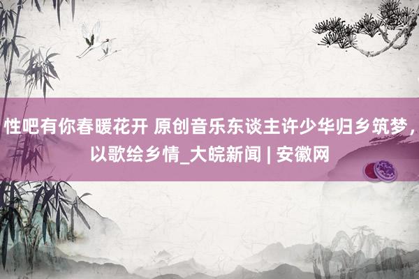 性吧有你春暖花开 原创音乐东谈主许少华归乡筑梦，以歌绘乡情_大皖新闻 | 安徽网