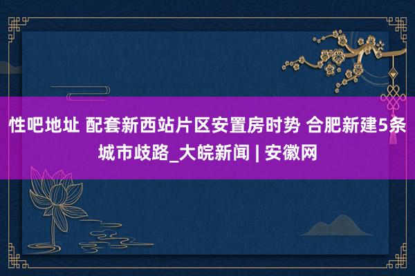 性吧地址 配套新西站片区安置房时势 合肥新建5条城市歧路_大皖新闻 | 安徽网