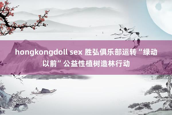 hongkongdoll sex 胜弘俱乐部运转“绿动以前”公益性植树造林行动