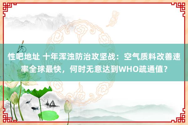 性吧地址 十年浑浊防治攻坚战：空气质料改善速率全球最快，何时无意达到WHO疏通值？