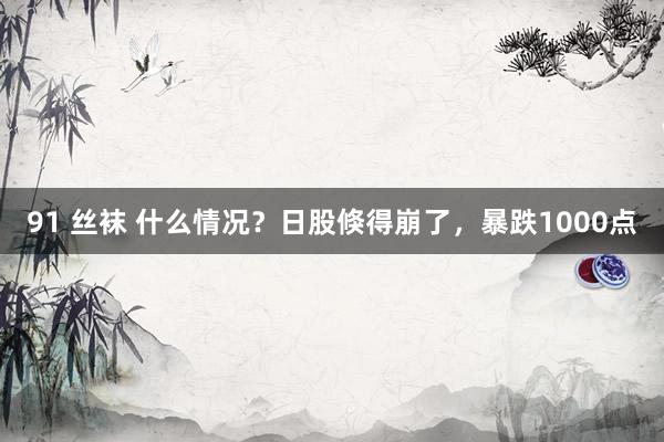 91 丝袜 什么情况？日股倏得崩了，暴跌1000点