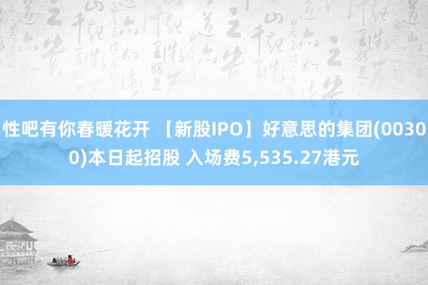 性吧有你春暖花开 【新股IPO】好意思的集团(00300)本日起招股 入场费5，535.27港元