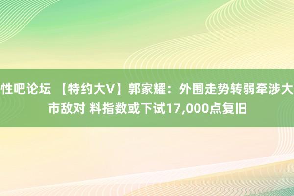 性吧论坛 【特约大V】郭家耀：外围走势转弱牵涉大市敌对 料指数或下试17，000点复旧