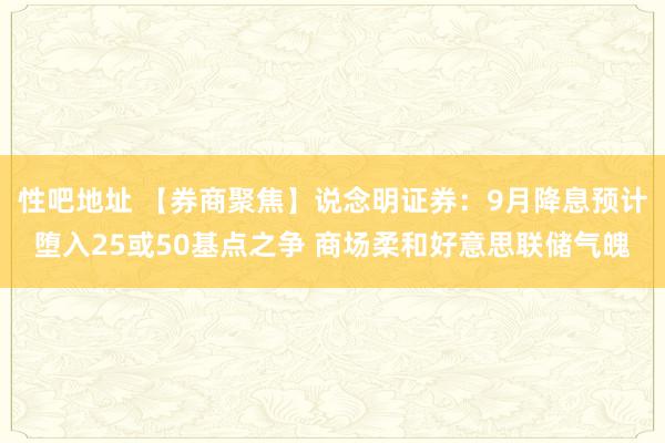 性吧地址 【券商聚焦】说念明证券：9月降息预计堕入25或50基点之争 商场柔和好意思联储气魄