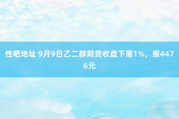 性吧地址 9月9日乙二醇期货收盘下落1%，报4476元