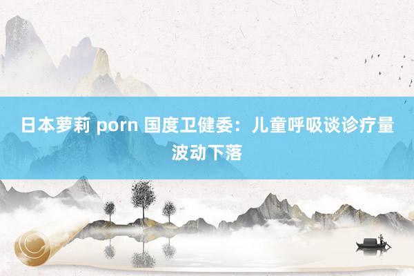 日本萝莉 porn 国度卫健委：儿童呼吸谈诊疗量波动下落