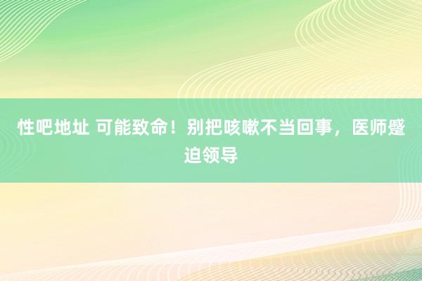 性吧地址 可能致命！别把咳嗽不当回事，医师蹙迫领导