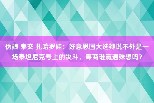 伪娘 拳交 扎哈罗娃：好意思国大选辩说不外是一场泰坦尼克号上的决斗，筹商谁赢迥殊想吗？