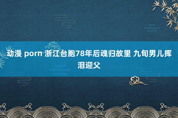 动漫 porn 浙江台胞78年后魂归故里 九旬男儿挥泪迎父