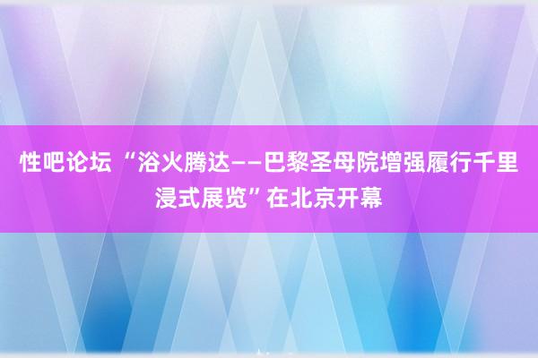 性吧论坛 “浴火腾达——巴黎圣母院增强履行千里浸式展览”在北京开幕