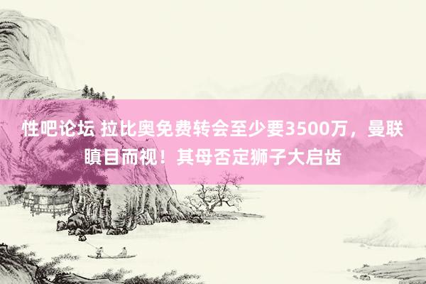 性吧论坛 拉比奥免费转会至少要3500万，曼联瞋目而视！其母否定狮子大启齿