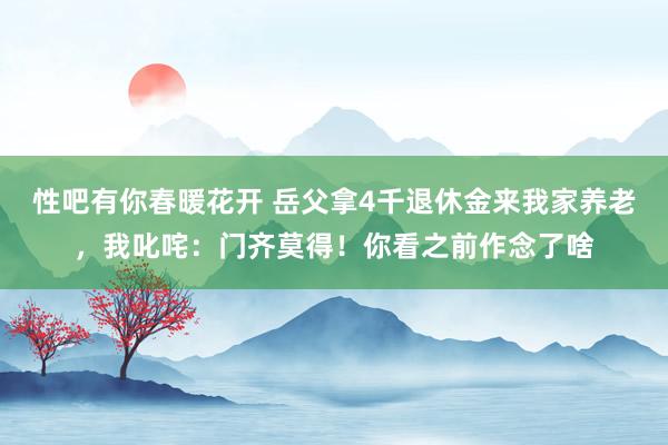 性吧有你春暖花开 岳父拿4千退休金来我家养老，我叱咤：门齐莫得！你看之前作念了啥