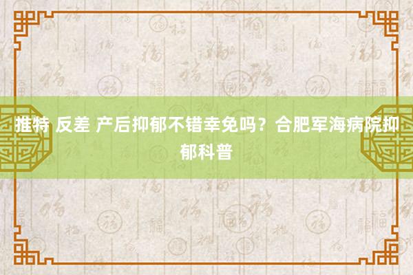 推特 反差 产后抑郁不错幸免吗？合肥军海病院抑郁科普