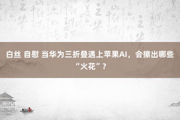 白丝 自慰 当华为三折叠遇上苹果AI，会擦出哪些“火花”？