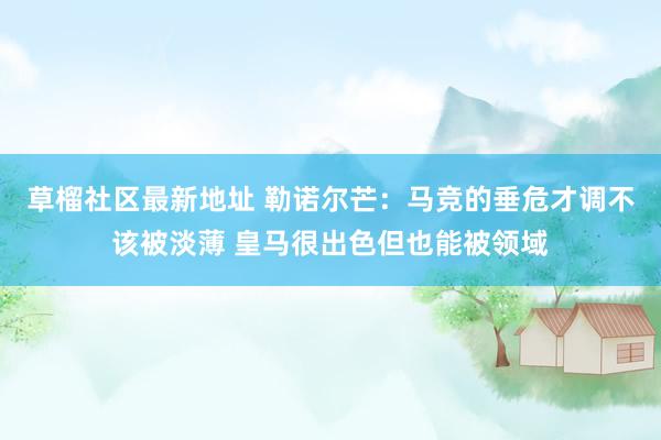 草榴社区最新地址 勒诺尔芒：马竞的垂危才调不该被淡薄 皇马很出色但也能被领域