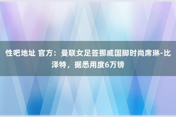 性吧地址 官方：曼联女足签挪威国脚时尚席琳-比泽特，据悉用度6万镑