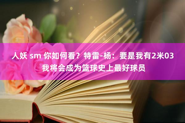 人妖 sm 你如何看？特雷-杨：要是我有2米03 我将会成为篮球史上最好球员