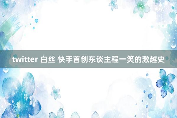 twitter 白丝 快手首创东谈主程一笑的激越史