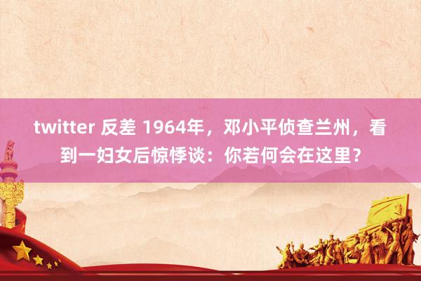 twitter 反差 1964年，邓小平侦查兰州，看到一妇女后惊悸谈：你若何会在这里？