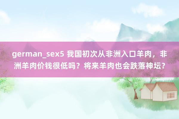 german_sex5 我国初次从非洲入口羊肉，非洲羊肉价钱很低吗？将来羊肉也会跌落神坛？