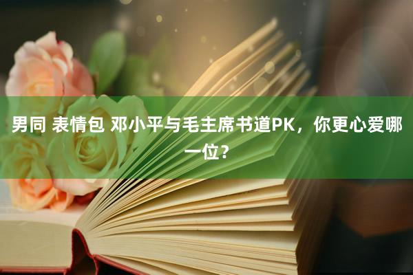 男同 表情包 邓小平与毛主席书道PK，你更心爱哪一位？