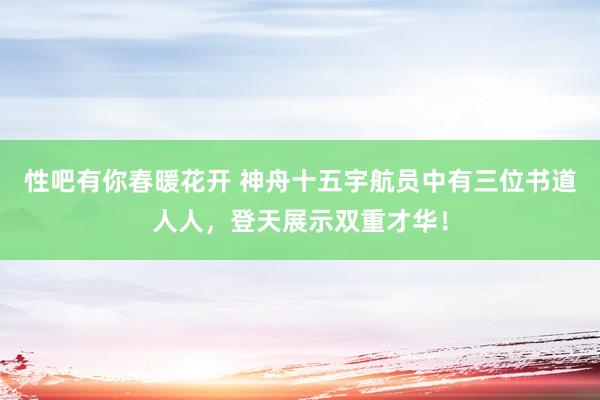 性吧有你春暖花开 神舟十五宇航员中有三位书道人人，登天展示双重才华！