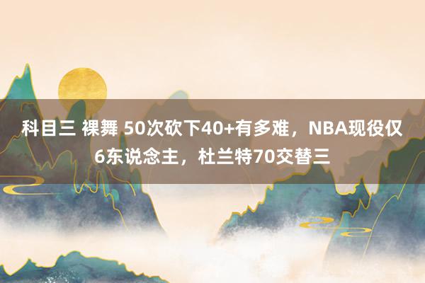 科目三 裸舞 50次砍下40+有多难，NBA现役仅6东说念主，杜兰特70交替三