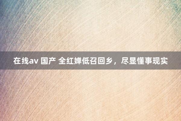 在线av 国产 全红婵低召回乡，尽显懂事现实