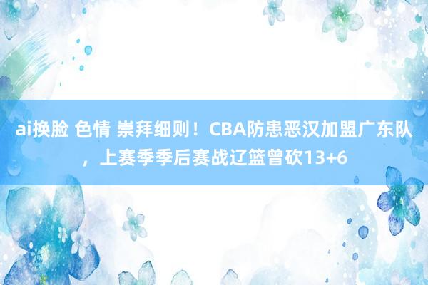 ai换脸 色情 崇拜细则！CBA防患恶汉加盟广东队，上赛季季后赛战辽篮曾砍13+6