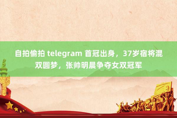 自拍偷拍 telegram 首冠出身，37岁宿将混双圆梦，张帅明晨争夺女双冠军