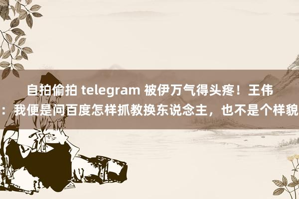 自拍偷拍 telegram 被伊万气得头疼！王伟：我便是问百度怎样抓教换东说念主，也不是个样貌