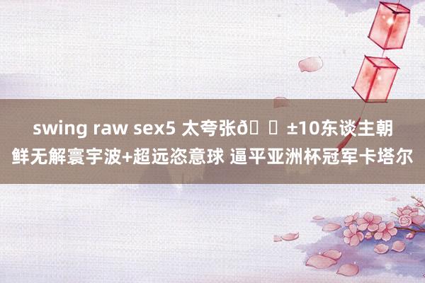 swing raw sex5 太夸张😱10东谈主朝鲜无解寰宇波+超远恣意球 逼平亚洲杯冠军卡塔尔