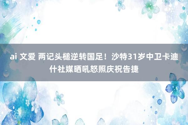 ai 文爱 两记头槌逆转国足！沙特31岁中卫卡迪什社媒晒吼怒照庆祝告捷