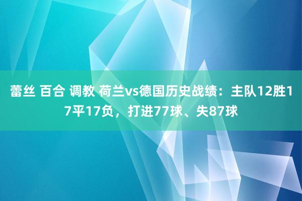 蕾丝 百合 调教 荷兰vs德国历史战绩：主队12胜17平17负，打进77球、失87球