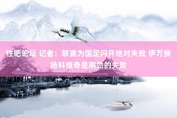 性吧论坛 记者：联赛为国足闪开绝对失败 伊万换扬科维奇是刚劲的失败