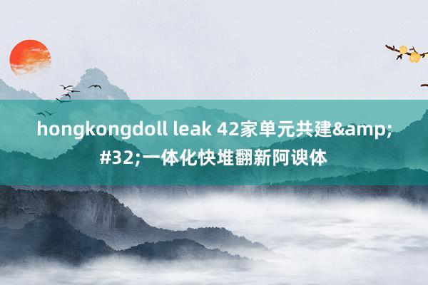 hongkongdoll leak 42家单元共建&#32;一体化快堆翻新阿谀体